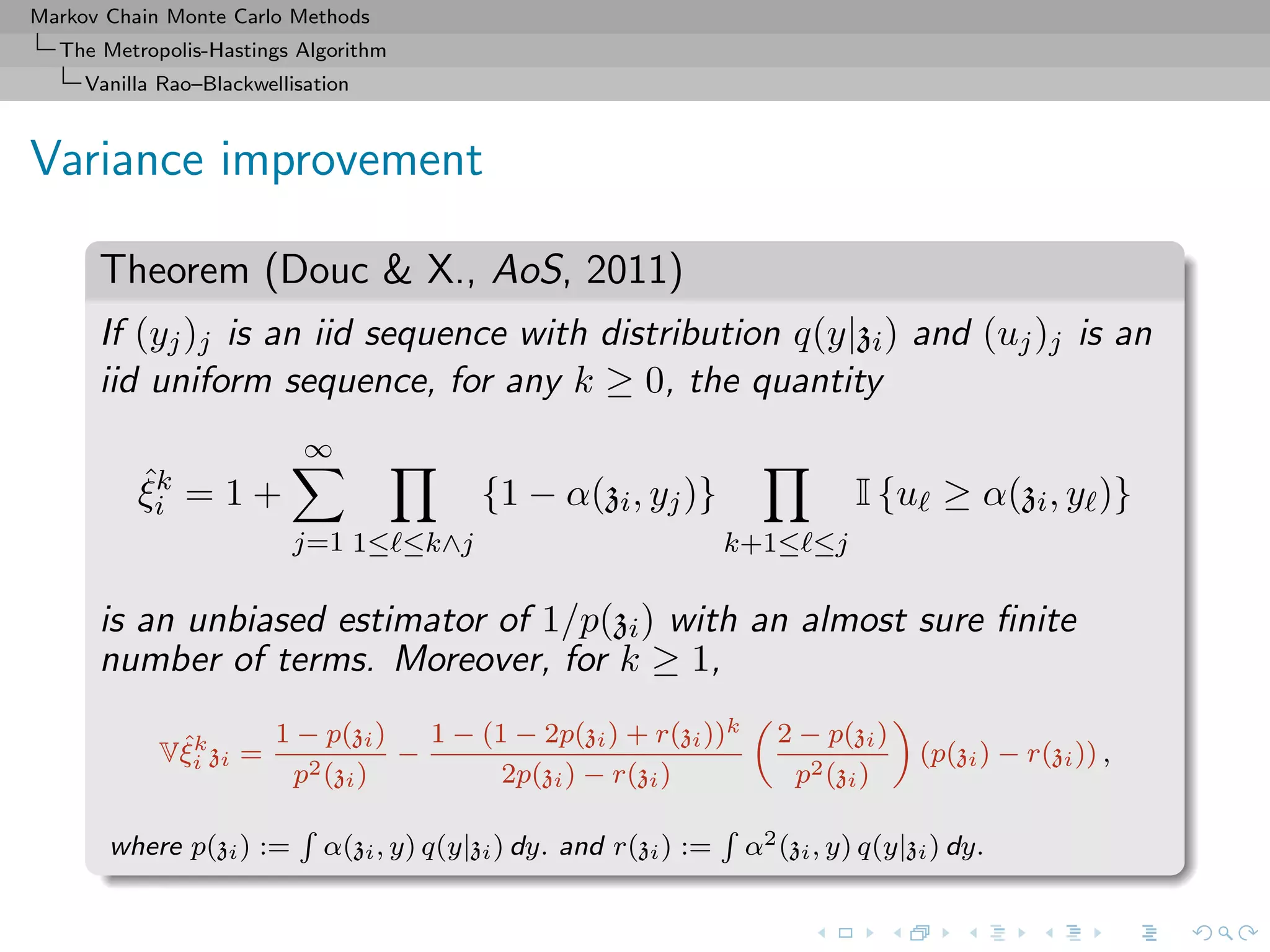 Markov Chain Monte Carlo Methods
The Metropolis-Hastings Algorithm
Vanilla Rao–Blackwellisation
Variance improvement
Theorem (Douc & X., AoS, 2011)
If (yj)j is an iid sequence with distribution q(y|zi) and (uj)j is an
iid uniform sequence, for any k ≥ 0, the quantity
ˆξk
i = 1 +
∞
j=1 1≤ ≤k∧j
{1 − α(zi, yj)}
k+1≤ ≤j
I {u ≥ α(zi, y )}
is an unbiased estimator of 1/p(zi) with an almost sure ﬁnite
number of terms. Moreover, for k ≥ 1,
Vˆξk
i zi =
1 − p(zi)
p2(zi)
−
1 − (1 − 2p(zi) + r(zi))k
2p(zi) − r(zi)
2 − p(zi)
p2(zi)
(p(zi) − r(zi)) ,
where p(zi) := α(zi, y) q(y|zi) dy. and r(zi) := α2(zi, y) q(y|zi) dy.
 