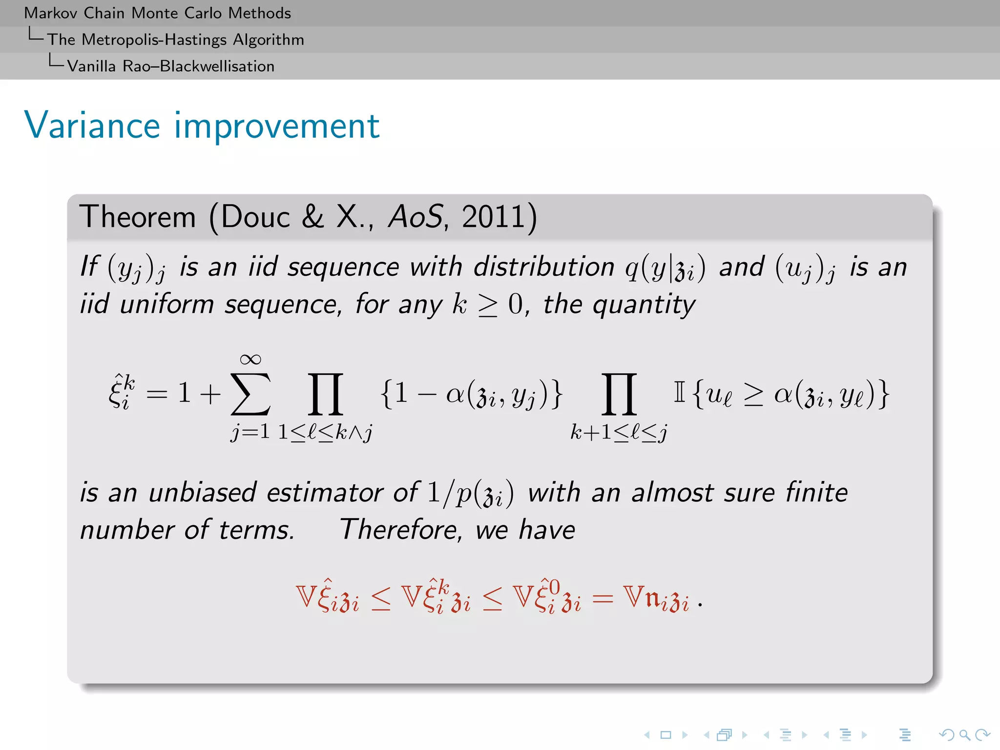 Markov Chain Monte Carlo Methods
The Metropolis-Hastings Algorithm
Vanilla Rao–Blackwellisation
Variance improvement
Theorem (Douc & X., AoS, 2011)
If (yj)j is an iid sequence with distribution q(y|zi) and (uj)j is an
iid uniform sequence, for any k ≥ 0, the quantity
ˆξk
i = 1 +
∞
j=1 1≤ ≤k∧j
{1 − α(zi, yj)}
k+1≤ ≤j
I {u ≥ α(zi, y )}
is an unbiased estimator of 1/p(zi) with an almost sure ﬁnite
number of terms. Therefore, we have
Vˆξizi ≤ Vˆξk
i zi ≤ Vˆξ0
i zi = Vnizi .
 