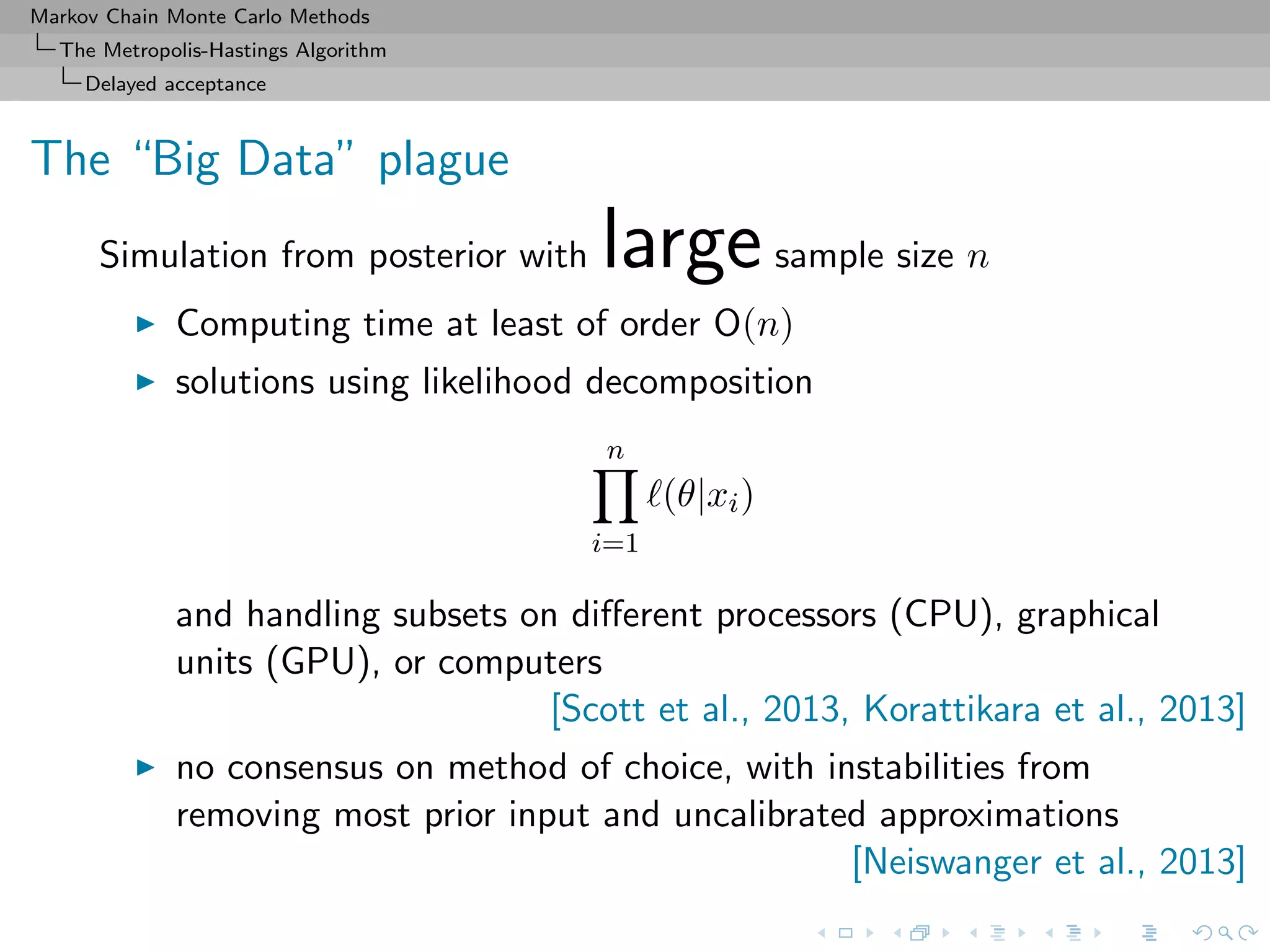 Markov Chain Monte Carlo Methods
The Metropolis-Hastings Algorithm
Delayed acceptance
The “Big Data” plague
Simulation from posterior with largesample size n
Computing time at least of order O(n)
solutions using likelihood decomposition
n
i=1
(θ|xi)
and handling subsets on diﬀerent processors (CPU), graphical
units (GPU), or computers
[Scott et al., 2013, Korattikara et al., 2013]
no consensus on method of choice, with instabilities from
removing most prior input and uncalibrated approximations
[Neiswanger et al., 2013]
 
