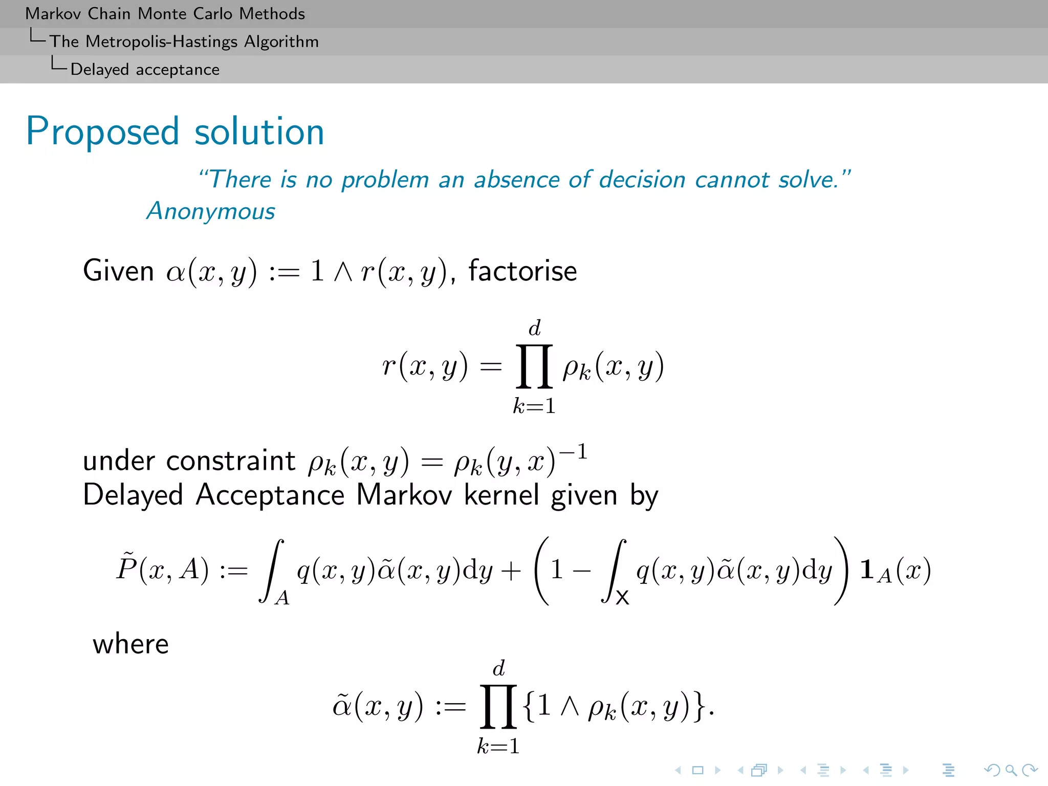 Markov Chain Monte Carlo Methods
The Metropolis-Hastings Algorithm
Delayed acceptance
Proposed solution
“There is no problem an absence of decision cannot solve.”
Anonymous
Given α(x, y) := 1 ∧ r(x, y), factorise
r(x, y) =
d
k=1
ρk(x, y)
under constraint ρk(x, y) = ρk(y, x)−1
Delayed Acceptance Markov kernel given by
˜P(x, A) :=
A
q(x, y)˜α(x, y)dy + 1 −
X
q(x, y)˜α(x, y)dy 1A(x)
where
˜α(x, y) :=
d
k=1
{1 ∧ ρk(x, y)}.
 