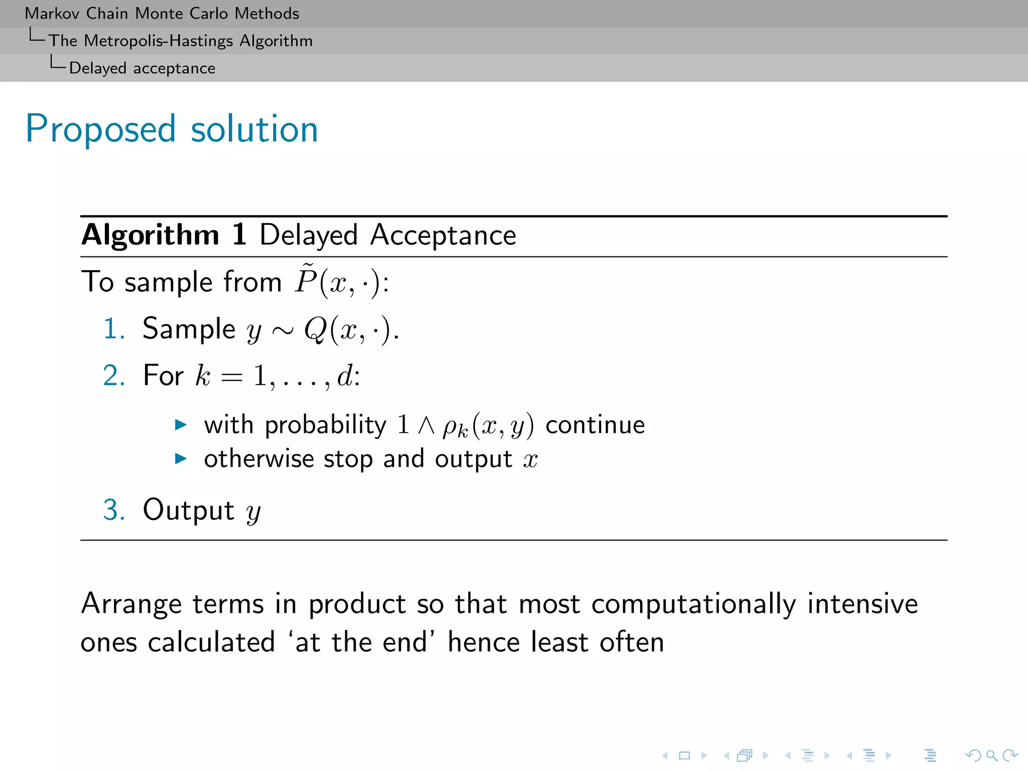 Markov Chain Monte Carlo Methods
The Metropolis-Hastings Algorithm
Delayed acceptance
Proposed solution
Algorithm 1 Delayed Acceptance
To sample from ˜P(x, ·):
1. Sample y ∼ Q(x, ·).
2. For k = 1, . . . , d:
with probability 1 ∧ ρk(x, y) continue
otherwise stop and output x
3. Output y
Arrange terms in product so that most computationally intensive
ones calculated ‘at the end’ hence least often
 