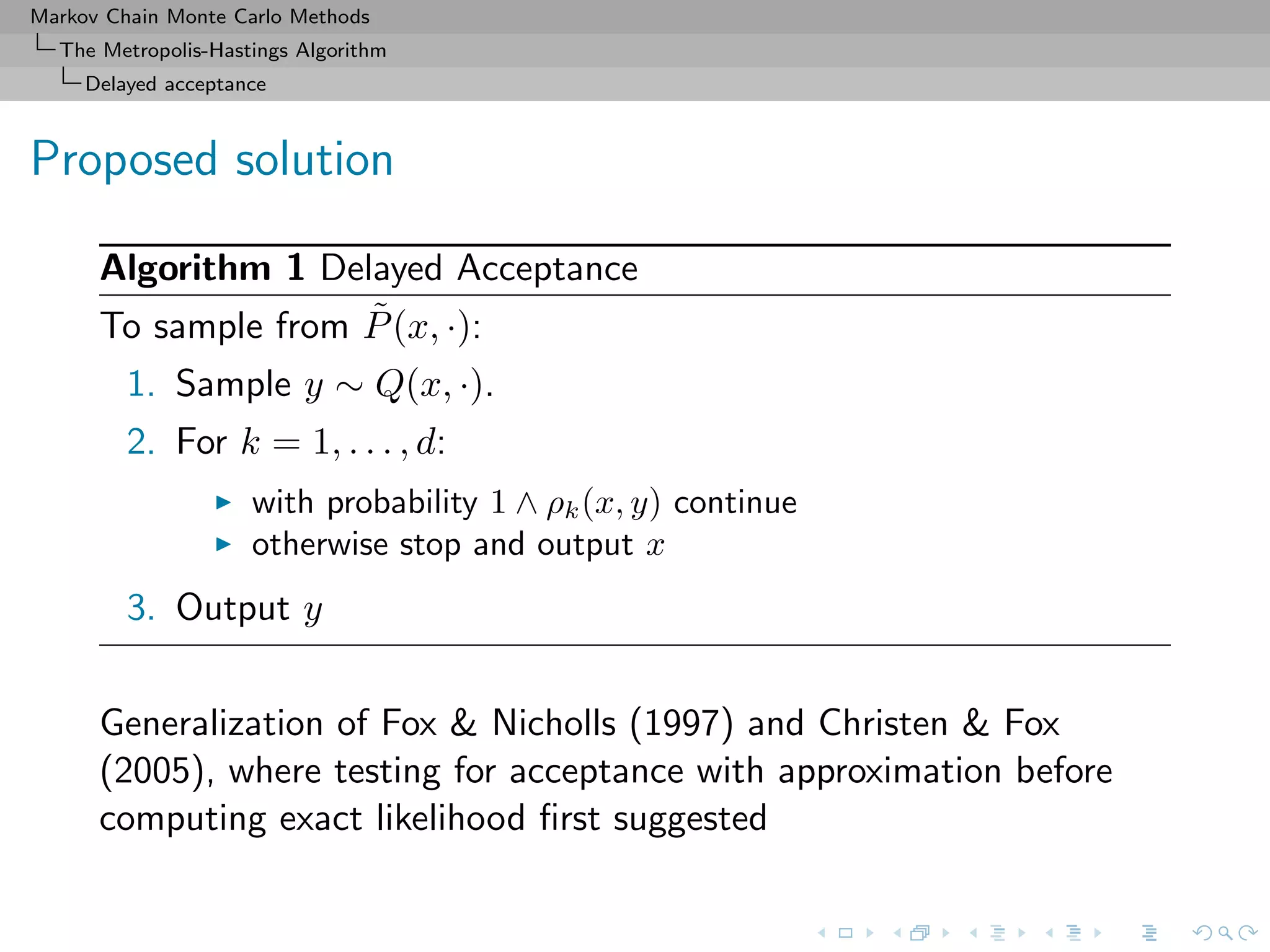 Markov Chain Monte Carlo Methods
The Metropolis-Hastings Algorithm
Delayed acceptance
Proposed solution
Algorithm 1 Delayed Acceptance
To sample from ˜P(x, ·):
1. Sample y ∼ Q(x, ·).
2. For k = 1, . . . , d:
with probability 1 ∧ ρk(x, y) continue
otherwise stop and output x
3. Output y
Generalization of Fox & Nicholls (1997) and Christen & Fox
(2005), where testing for acceptance with approximation before
computing exact likelihood ﬁrst suggested
 