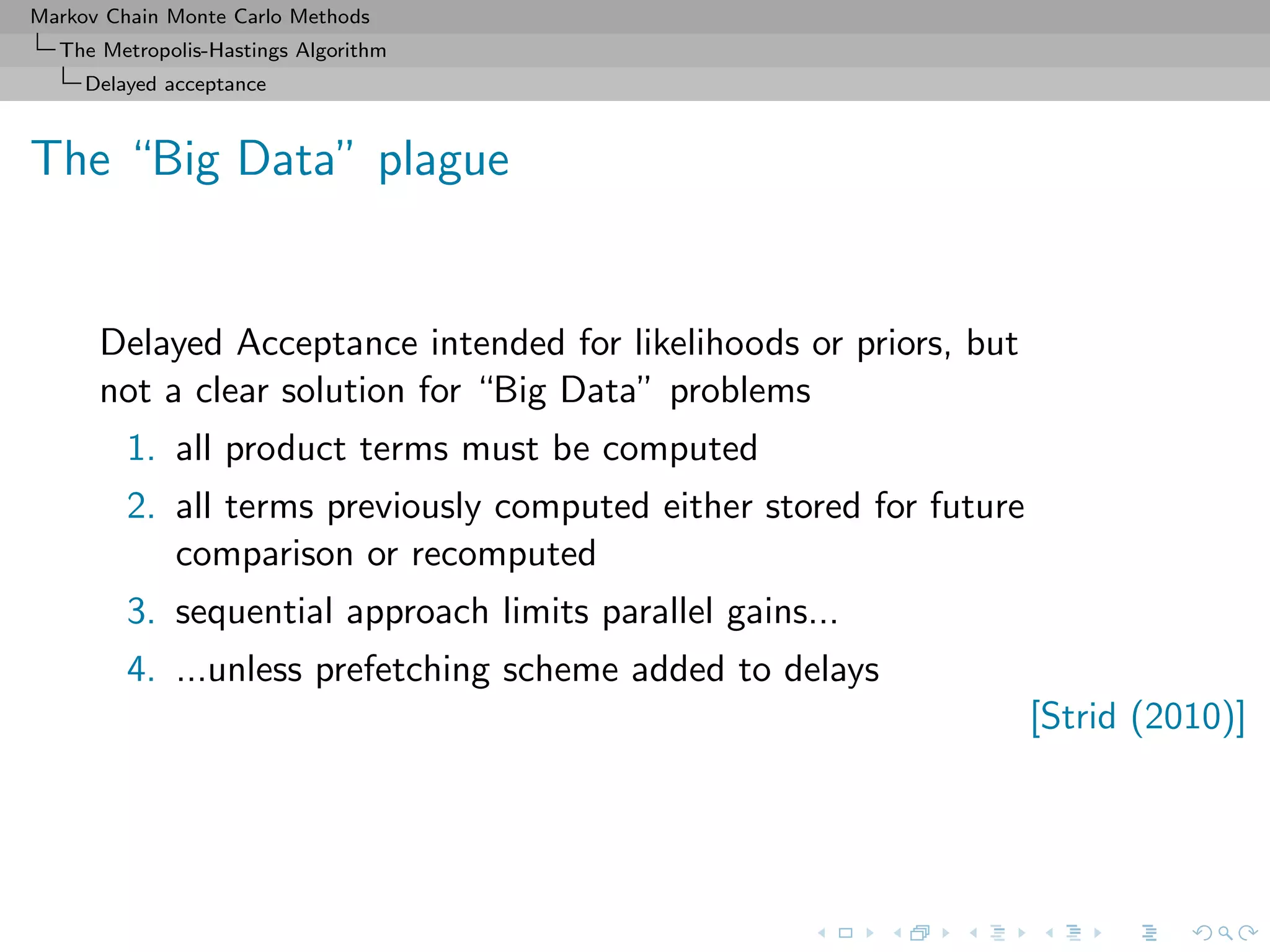 Markov Chain Monte Carlo Methods
The Metropolis-Hastings Algorithm
Delayed acceptance
The “Big Data” plague
Delayed Acceptance intended for likelihoods or priors, but
not a clear solution for “Big Data” problems
1. all product terms must be computed
2. all terms previously computed either stored for future
comparison or recomputed
3. sequential approach limits parallel gains...
4. ...unless prefetching scheme added to delays
[Strid (2010)]
 