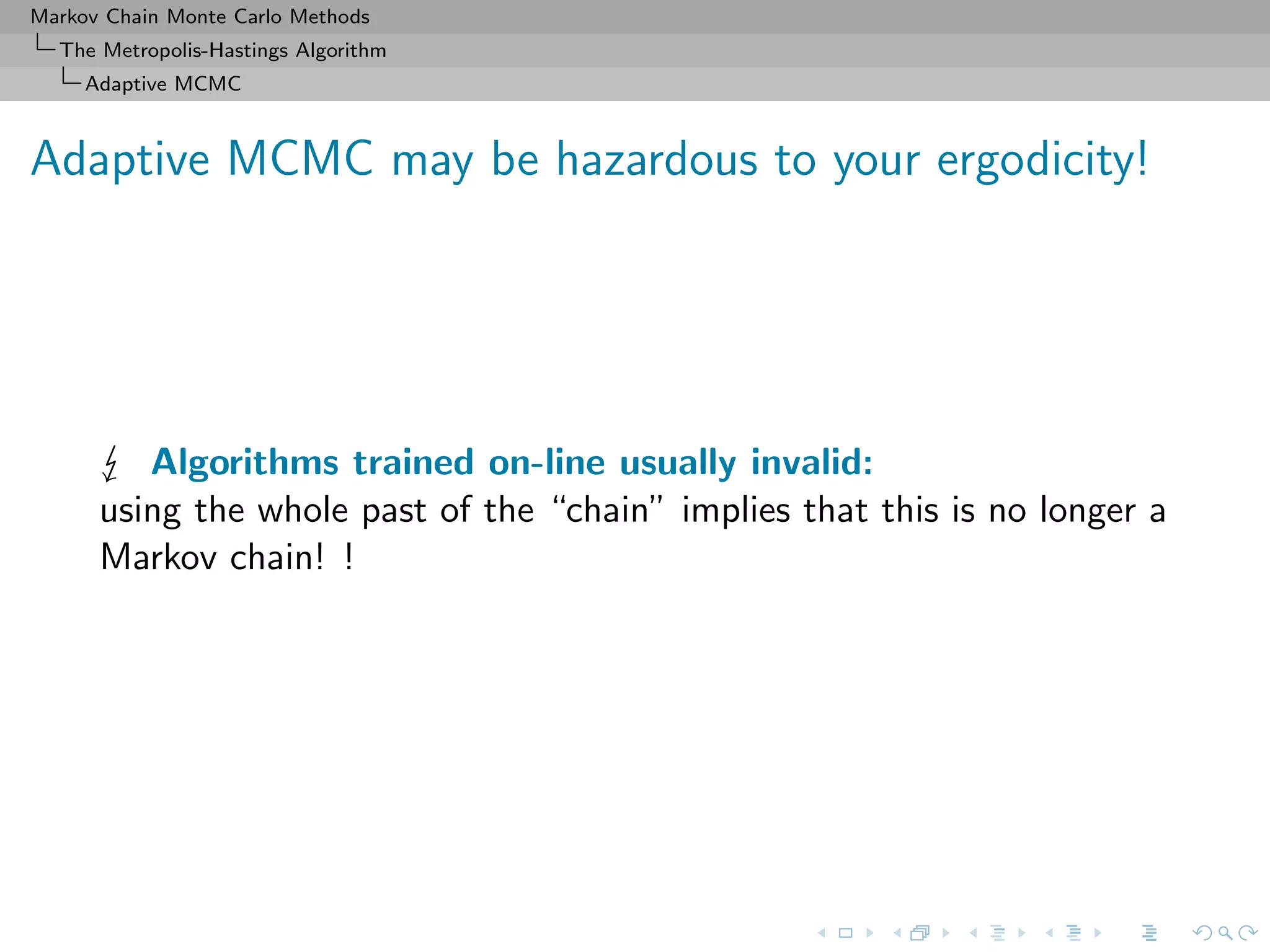 Markov Chain Monte Carlo Methods
The Metropolis-Hastings Algorithm
Adaptive MCMC
Adaptive MCMC may be hazardous to your ergodicity!
Algorithms trained on-line usually invalid:
using the whole past of the “chain” implies that this is no longer a
Markov chain! !
 