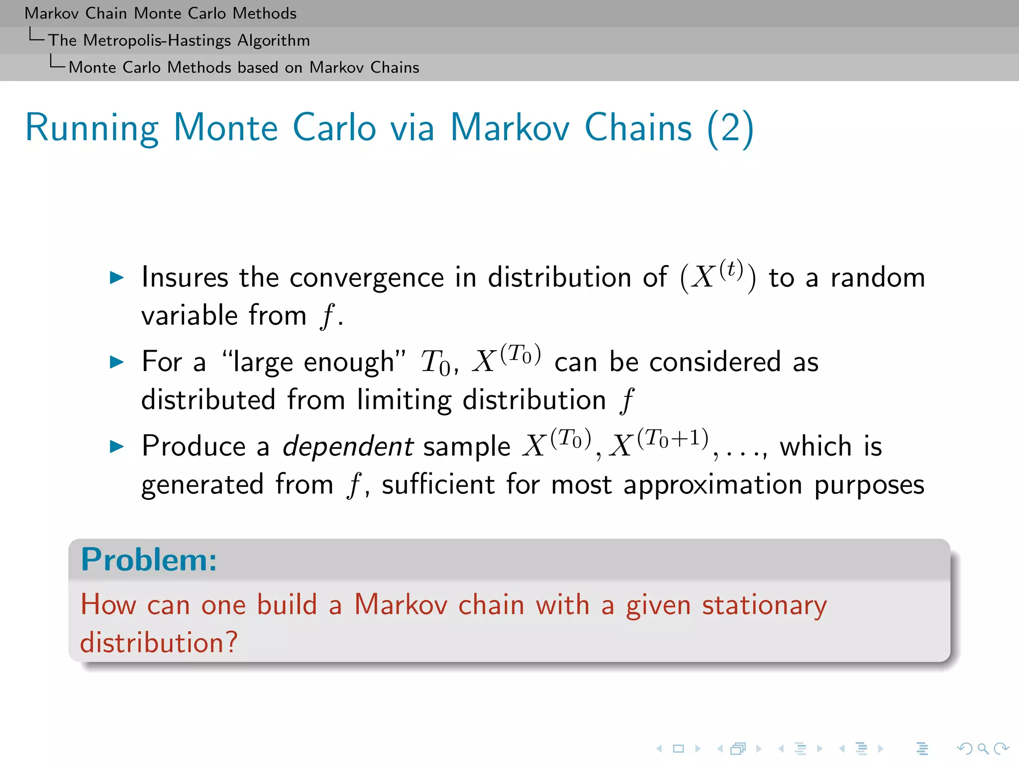 Markov Chain Monte Carlo Methods
The Metropolis-Hastings Algorithm
Monte Carlo Methods based on Markov Chains
Running Monte Carlo via Markov Chains (2)
Insures the convergence in distribution of (X(t)) to a random
variable from f.
For a “large enough” T0, X(T0) can be considered as
distributed from limiting distribution f
Produce a dependent sample X(T0), X(T0+1), . . ., which is
generated from f, suﬃcient for most approximation purposes
Problem:
How can one build a Markov chain with a given stationary
distribution?
 