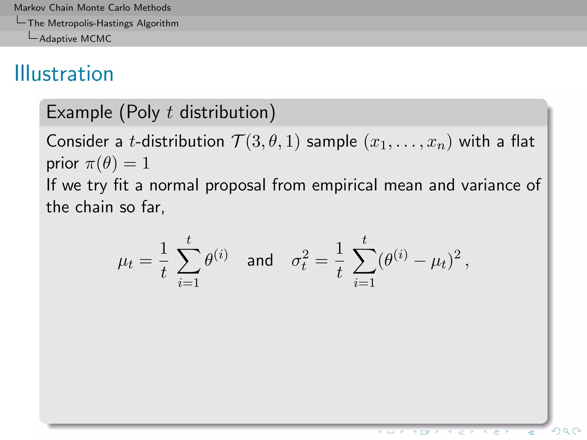 Markov Chain Monte Carlo Methods
The Metropolis-Hastings Algorithm
Adaptive MCMC
Illustration
Example (Poly t distribution)
Consider a t-distribution T (3, θ, 1) sample (x1, . . . , xn) with a ﬂat
prior π(θ) = 1
If we try ﬁt a normal proposal from empirical mean and variance of
the chain so far,
µt =
1
t
t
i=1
θ(i)
and σ2
t =
1
t
t
i=1
(θ(i)
− µt)2
,
 