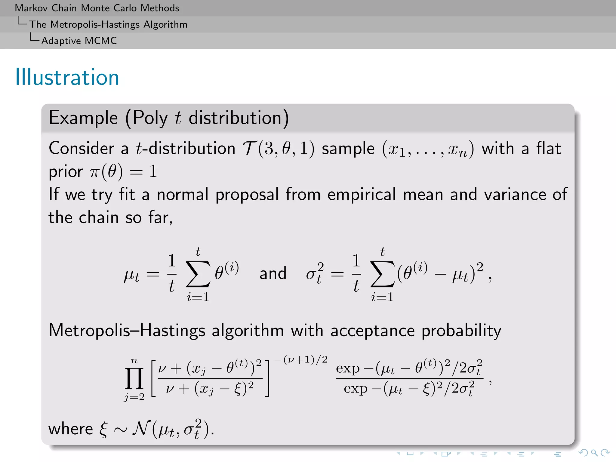 Markov Chain Monte Carlo Methods
The Metropolis-Hastings Algorithm
Adaptive MCMC
Illustration
Example (Poly t distribution)
Consider a t-distribution T (3, θ, 1) sample (x1, . . . , xn) with a ﬂat
prior π(θ) = 1
If we try ﬁt a normal proposal from empirical mean and variance of
the chain so far,
µt =
1
t
t
i=1
θ(i)
and σ2
t =
1
t
t
i=1
(θ(i)
− µt)2
,
Metropolis–Hastings algorithm with acceptance probability
n
j=2
ν + (xj − θ(t)
)2
ν + (xj − ξ)2
−(ν+1)/2
exp −(µt − θ(t)
)2
/2σ2
t
exp −(µt − ξ)2/2σ2
t
,
where ξ ∼ N(µt, σ2
t ).
 