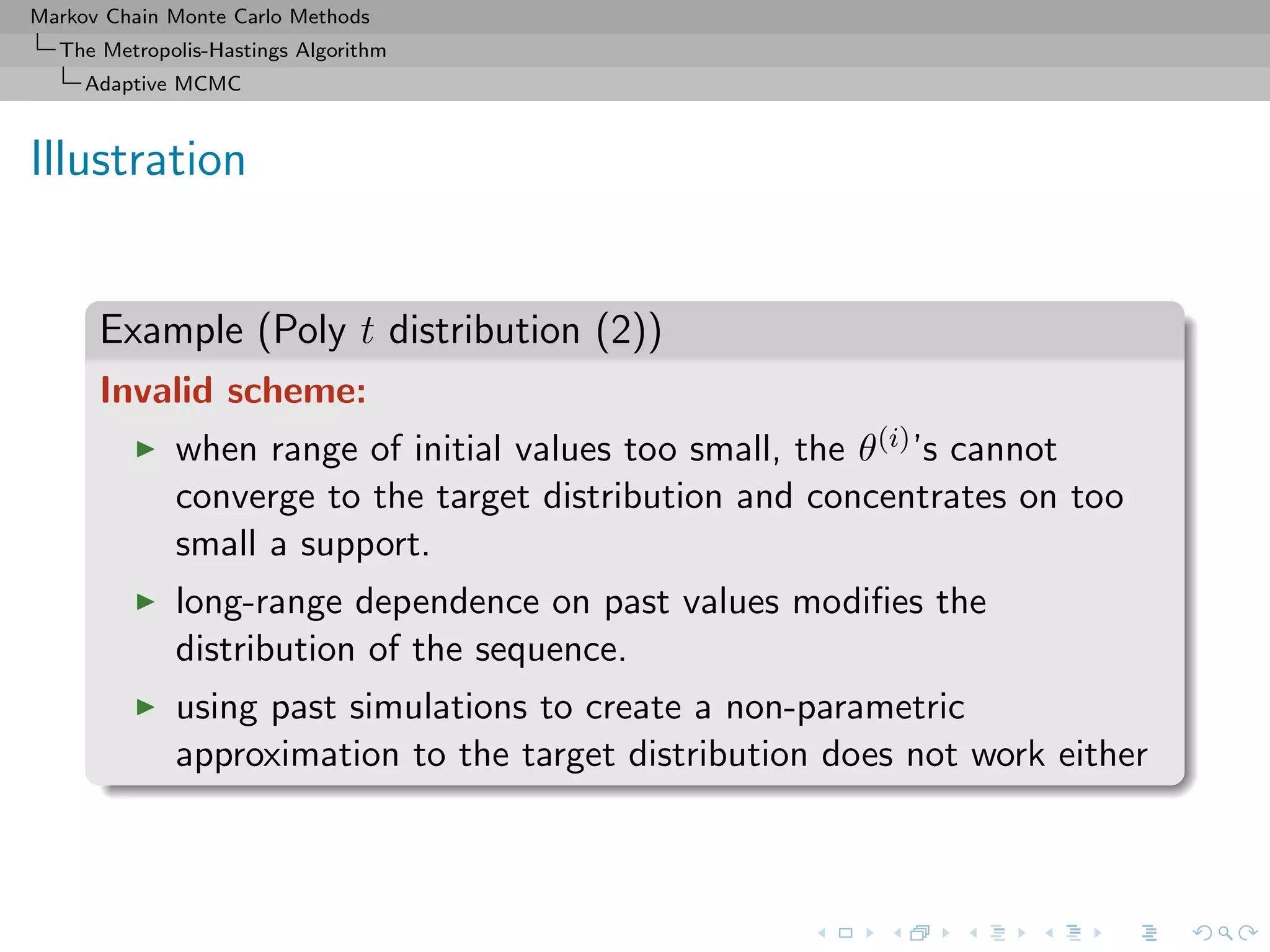 Markov Chain Monte Carlo Methods
The Metropolis-Hastings Algorithm
Adaptive MCMC
Illustration
Example (Poly t distribution (2))
Invalid scheme:
when range of initial values too small, the θ(i)’s cannot
converge to the target distribution and concentrates on too
small a support.
long-range dependence on past values modiﬁes the
distribution of the sequence.
using past simulations to create a non-parametric
approximation to the target distribution does not work either
 