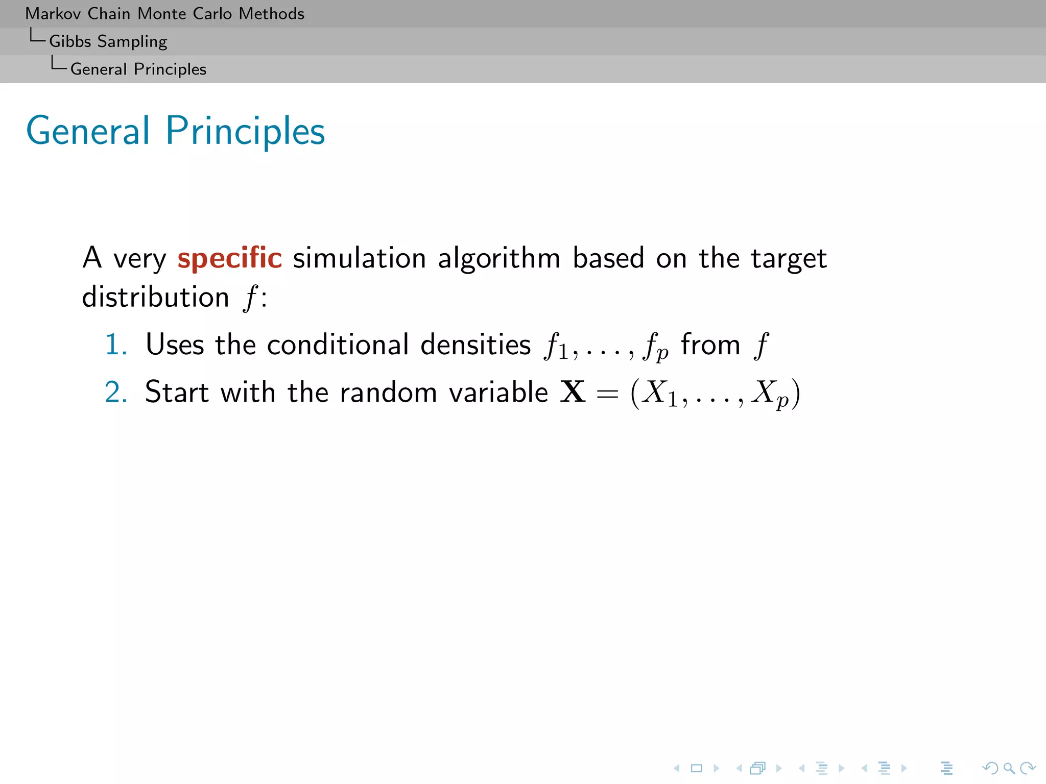 Markov Chain Monte Carlo Methods
Gibbs Sampling
General Principles
General Principles
A very speciﬁc simulation algorithm based on the target
distribution f:
1. Uses the conditional densities f1, . . . , fp from f
2. Start with the random variable X = (X1, . . . , Xp)
 