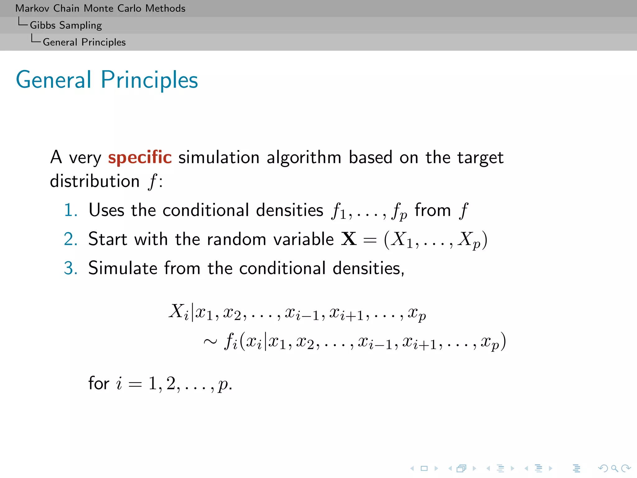 Markov Chain Monte Carlo Methods
Gibbs Sampling
General Principles
General Principles
A very speciﬁc simulation algorithm based on the target
distribution f:
1. Uses the conditional densities f1, . . . , fp from f
2. Start with the random variable X = (X1, . . . , Xp)
3. Simulate from the conditional densities,
Xi|x1, x2, . . . , xi−1, xi+1, . . . , xp
∼ fi(xi|x1, x2, . . . , xi−1, xi+1, . . . , xp)
for i = 1, 2, . . . , p.
 