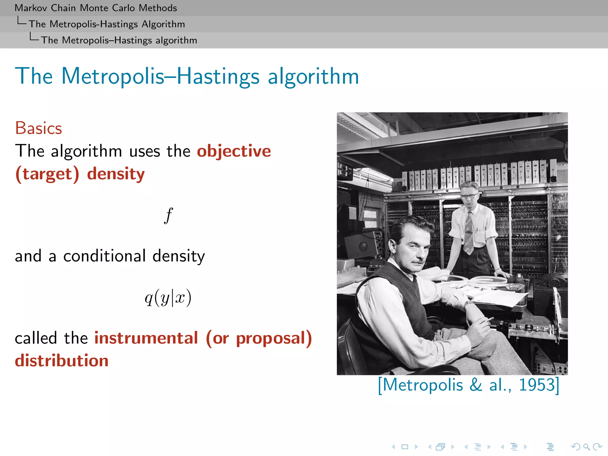 Markov Chain Monte Carlo Methods
The Metropolis-Hastings Algorithm
The Metropolis–Hastings algorithm
The Metropolis–Hastings algorithm
Basics
The algorithm uses the objective
(target) density
f
and a conditional density
q(y|x)
called the instrumental (or proposal)
distribution
[Metropolis & al., 1953]
 