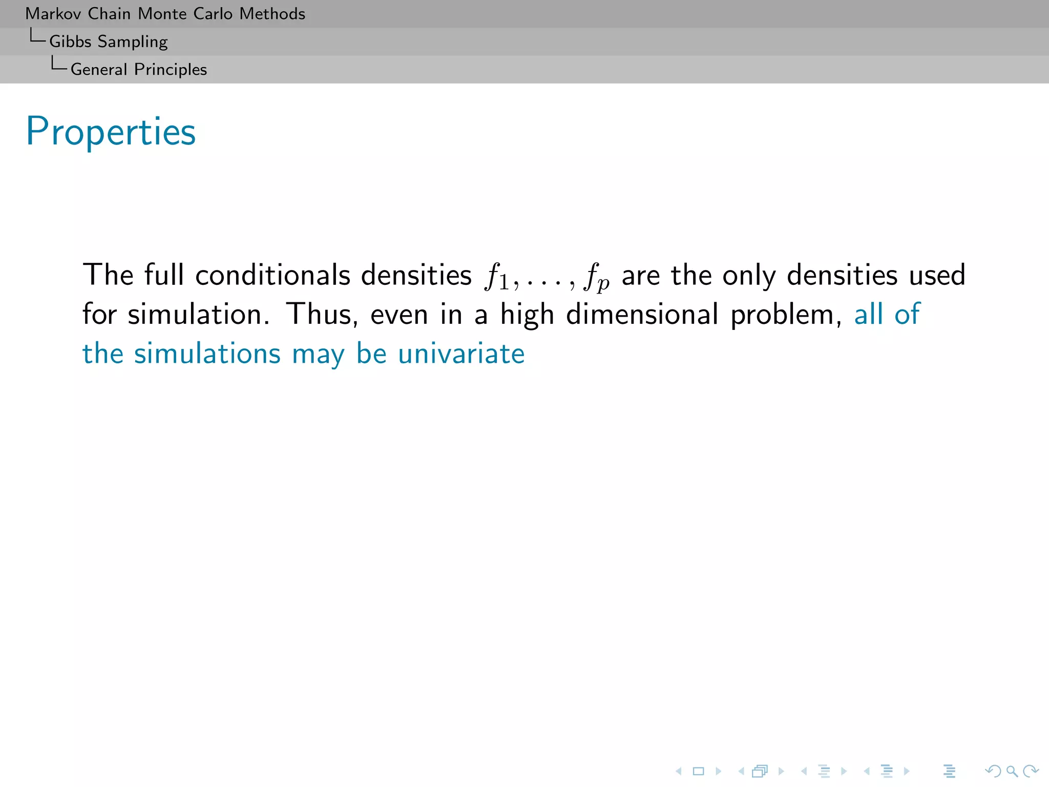 Markov Chain Monte Carlo Methods
Gibbs Sampling
General Principles
Properties
The full conditionals densities f1, . . . , fp are the only densities used
for simulation. Thus, even in a high dimensional problem, all of
the simulations may be univariate
 