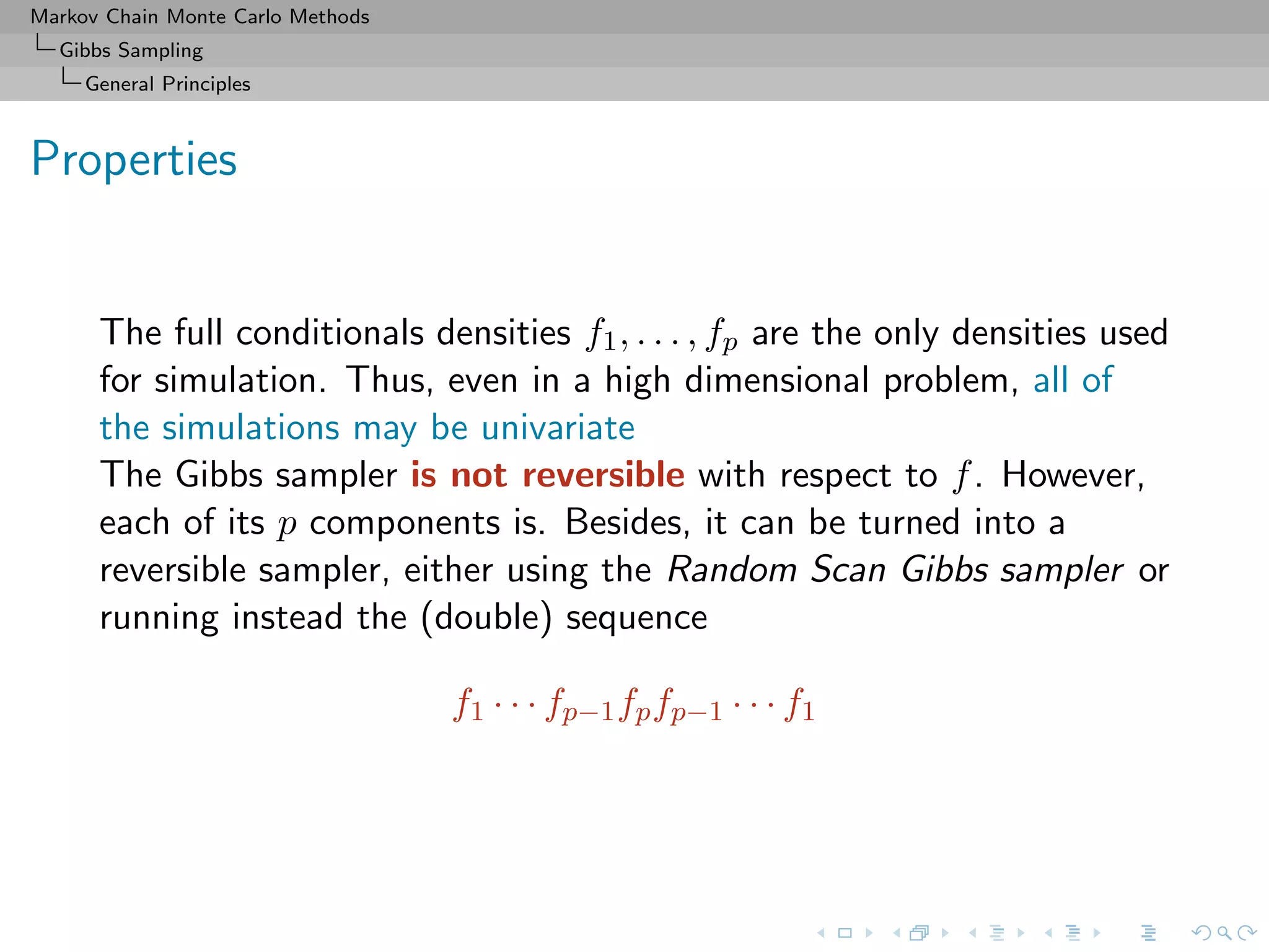 Markov Chain Monte Carlo Methods
Gibbs Sampling
General Principles
Properties
The full conditionals densities f1, . . . , fp are the only densities used
for simulation. Thus, even in a high dimensional problem, all of
the simulations may be univariate
The Gibbs sampler is not reversible with respect to f. However,
each of its p components is. Besides, it can be turned into a
reversible sampler, either using the Random Scan Gibbs sampler or
running instead the (double) sequence
f1 · · · fp−1fpfp−1 · · · f1
 