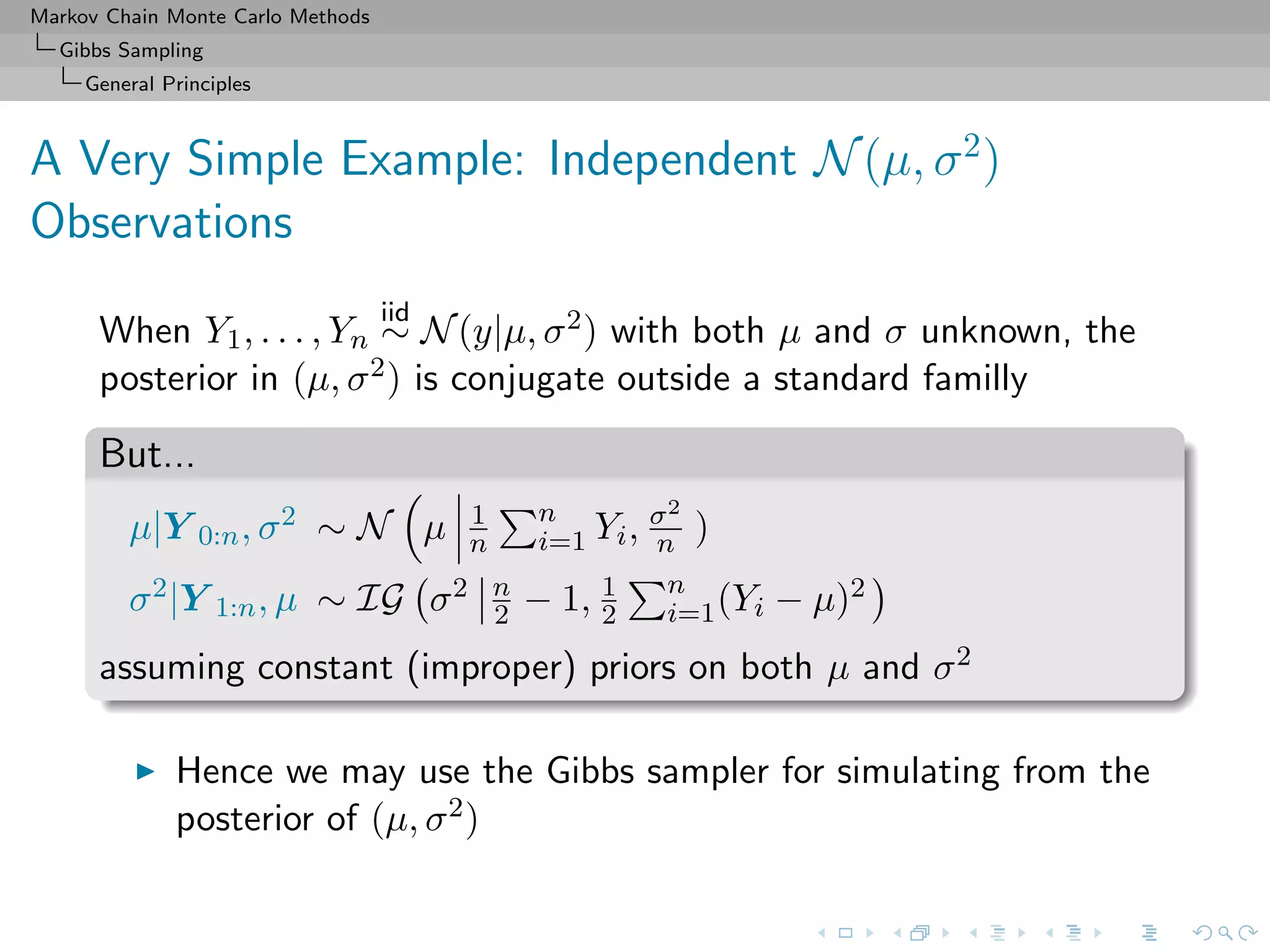 Markov Chain Monte Carlo Methods
Gibbs Sampling
General Principles
A Very Simple Example: Independent N(µ, σ2
)
Observations
When Y1, . . . , Yn
iid
∼ N(y|µ, σ2) with both µ and σ unknown, the
posterior in (µ, σ2) is conjugate outside a standard familly
But...
µ|Y 0:n, σ2 ∼ N µ 1
n
n
i=1 Yi, σ2
n )
σ2|Y 1:n, µ ∼ IG σ2 n
2 − 1, 1
2
n
i=1(Yi − µ)2
assuming constant (improper) priors on both µ and σ2
Hence we may use the Gibbs sampler for simulating from the
posterior of (µ, σ2)
 