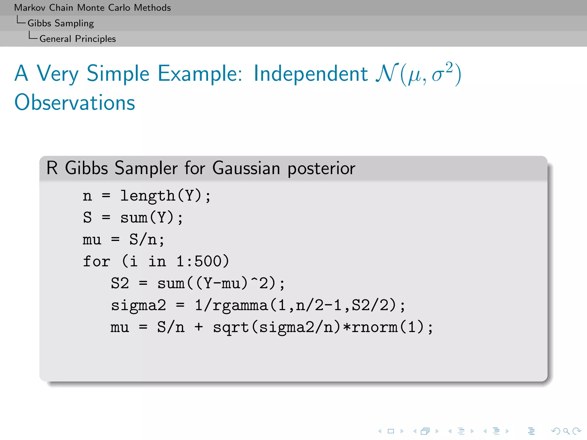 Markov Chain Monte Carlo Methods
Gibbs Sampling
General Principles
A Very Simple Example: Independent N(µ, σ2
)
Observations
R Gibbs Sampler for Gaussian posterior
n = length(Y);
S = sum(Y);
mu = S/n;
for (i in 1:500)
S2 = sum((Y-mu)^2);
sigma2 = 1/rgamma(1,n/2-1,S2/2);
mu = S/n + sqrt(sigma2/n)*rnorm(1);
 