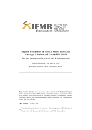 Impact Evaluation of Health Micro Insurance
         Through Randomized Controlled Trials
       Two interventions targeting renewal rates & health outcomes


                        Tilak Mukhopahyay1 and Akhil S. Behl2

                   Centre for Insurance & Risk Management, IFMR




Key words: Health micro insurance, Randomized Controlled Trial Experi-
ment, impact evaluation, Out-patient counselling service, Instrumental vari-
able, voucher based randomization, out-of-pocket health expenditure, commu-
nity health worker, low income households, health ﬁnancing, risk transfer mech-
anism and renewal rate.

JEL Codes: C52, G22, I10

   1 Consultant   Researcher, Centre for Insurance & Risk Managementat IFMR, Chennai, In-
dia.
   2 Analyst,   Centre for Insurance & Risk Managementat IFMR, Chennai, India.
 
