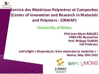 1
Service des Matériaux Polymères et Composites
(Center of Innovation and Research in Materials
and Polymers - CIRMAP)
University of Mons
PhD Jean-Marie RAQUEZ
FNRS-FRS Researcher
Prof. Philippe DUBOIS
Full Professor
Lab’InSight « Bioproducts: from molecules to materials » -
Namur, May 25th 2012
 