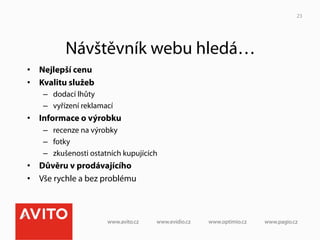 23




          Návštěvník webu hledá…
•  Nejlepší cenu
•  Kvalitu služeb
    –  dodací lhůty
    –  vyřízení reklamací
•  Informace o výrobku
    –  recenze na výrobky
    –  fotky
    –  zkušenosti ostatních kupujících
•  Důvěru v prodávajícího
•  Vše rychle a bez problému
 