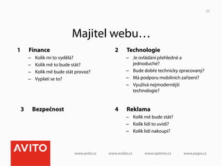 25




                                Majitel webu…
1         Finance                           2    Technologie
          –    Kolik mi to vydělá?               –  Je ovládání přehledné a
          –    Kolik mě to bude stát?               jednoduché?
          –    Kolik mě bude stát provoz?        –  Bude dobře technicky zpracovaný?
          –    Vyplatí se to?                    –  Má podporu mobilních zařízení?
                                                 –  Využívá nejmodernější
                                                    technologie?


     3         Bezpečnost                   4    Reklama
                                                 –  Kolik mě bude stát?
                                                 –  Kolik lidí to uvidí?
                                                 –  Kolik lidí nakoupí?
 