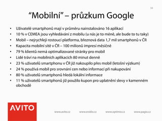 34


            “Mobilní” – průzkum Google
•    Uživatelé smartphonů mají v průměru nainstalováno 16 aplikací
•    10 % v CEMEA jsou vyhledávání z mobilu (u nás je to méně, ale bude to tu taky)
•    Mobil – nejrychleji rostoucí platforma, březnová data 1,7 mil smartphonů v ČR
•    Kapacita mobilní sítě v ČR – 100 milionů impresí měsíčně
•    79 % klientů nemá optimalizované stránky pro mobil
•    Lidé tráví na mobilních aplikacích 80 minut denně
•    23 % uživatelů smartphonu v ČR již nakoupilo přes mobil (letošní výzkum)
•    24 % používá mobil pro srovnání cen nebo informací při nakupování
•    80 % uživatelů smartphonů hledá lokální informace
•    11 % uživatelů smartphonů již použilo kupon pro uplatnění slevy v kamenném
     obchodě
 