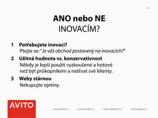 36



                   ANO nebo NE
                    INOVACÍM?
1  Potřebujete inovaci?
   Ptejte se: “Je váš obchod postavený na inovacích?”
2  Užitná hodnota vs. konzervativnost
   Někdy je lepší použít vyzkoušené a hotové
   než být průkopníkem a naštvat své klienty.
3  Weby stárnou
   Nekupujte ojetiny.
 