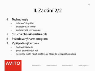 40



                           II. Zadání 2/2
4     Technologie
     –    informační systém
     –    bezpečnostní limity
     –    požadované technologie
5     Stručná charakteristika díla
6     Požadovaný harmonogram
7     V případě výběrovek
     –    hodnotící kritéria
     –    popis jednotlivých kol
     –    nechtějte tvořit návrh graﬁky, ale hledejte schopného graﬁka
 