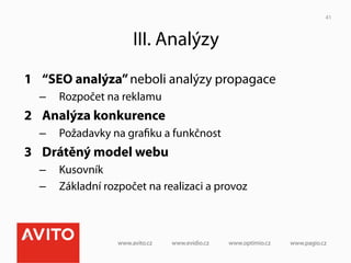 41



                    III. Analýzy
1  “SEO analýza” neboli analýzy propagace
  –  Rozpočet na reklamu
2  Analýza konkurence
  –  Požadavky na graﬁku a funkčnost
3  Drátěný model webu
  –  Kusovník
  –  Základní rozpočet na realizaci a provoz
 