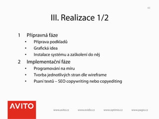 43



                   III. Realizace 1/2
1     Přípravná fáze
     •    Příprava podkladů
     •    Graﬁcká idea
     •    Instalace systému a zaškolení do něj
2     Implementační fáze
     •    Programování na míru
     •    Tvorba jednotlivých stran dle wireframe
     •    Psaní textů – SEO copywriting nebo copyediting
 