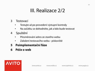 44



                   III. Realizace 2/2
3     Testovací
     •    Testujte až po provedení výstupní kontroly
     •    Na začátku se dohodněte, jak a kdo bude testovat
4     Spuštění
     •    Přesměrování adres ze starého webu
     •    Založení testovacího webu - pískoviště
5  Poimplementační fáze
6  Péče o web
 
