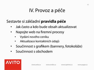 45



               IV. Provoz a péče

Sestavte si základní pravidla péče
  •  Jak často a kdo bude obsah aktualizovat
  •  Napojte web na ﬁremní procesy
    •    Vydání nového ceníku
    •    Aktualizace kontaktních údajů
  •  Součinnost s graﬁkem (bannery, fotokoláže)
  •  Součinnost s obchodem
 