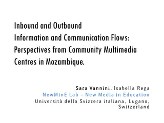 Inbound and Outbound
Information and Communication Flows:
Perspectives from Community Multimedia
Centres in Mozambique.

                      S a r a Va n n i n i , I s a b e l l a R e g a
        NewMinE Lab – New Media in Education
      Universit à della Svizze ra italia na , Lugano,
                                                Switzerl a n d
 