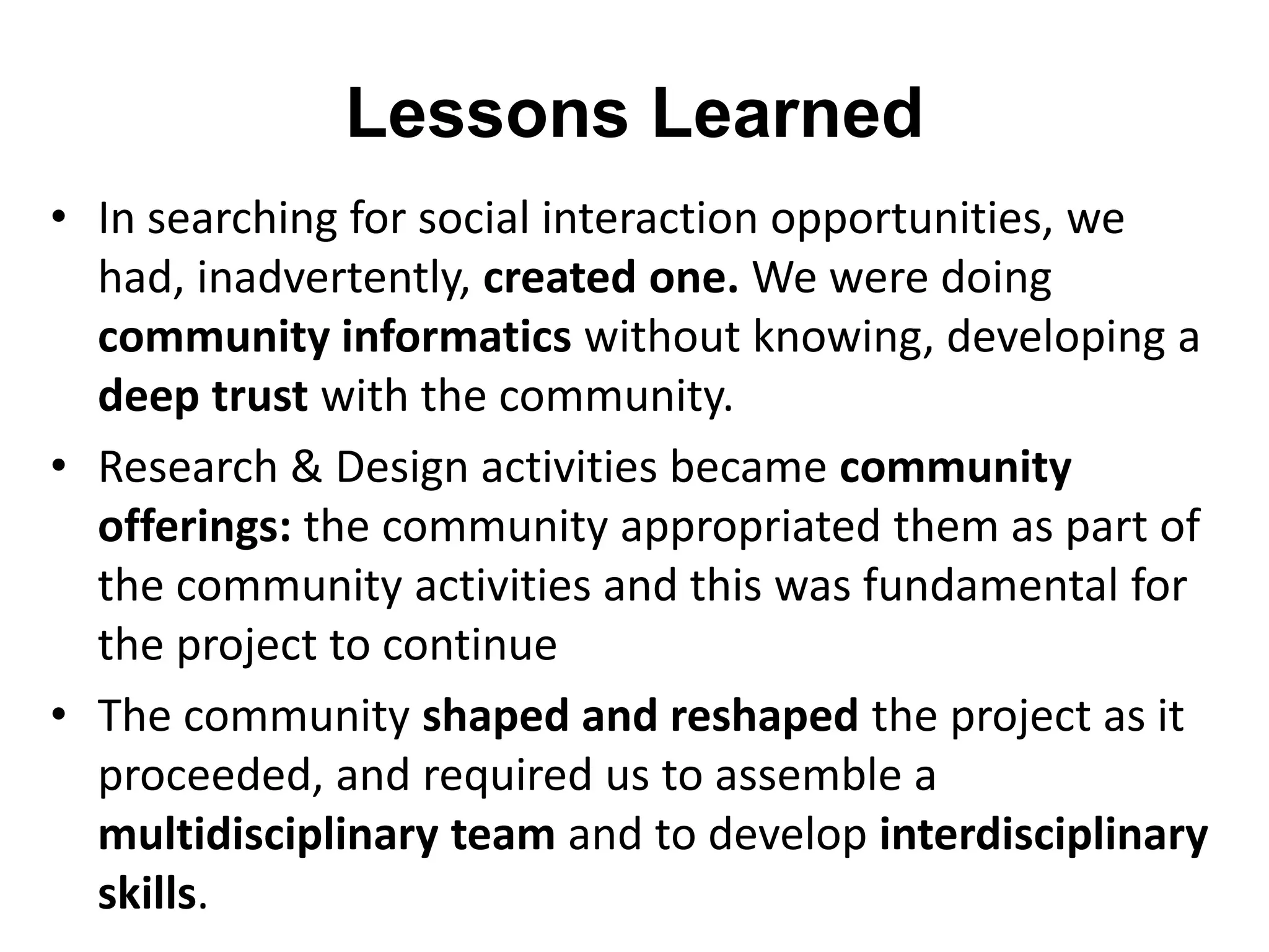 Lessons Learned 
• In searching for social interaction opportunities, we 
had, inadvertently, created one. We were doing 
community informatics without knowing, developing a 
deep trust with the community. 
• Research & Design activities became community 
offerings: the community appropriated them as part of 
the community activities and this was fundamental for 
the project to continue 
• The community shaped and reshaped the project as it 
proceeded, and required us to assemble a 
multidisciplinary team and to develop interdisciplinary 
skills. 
 