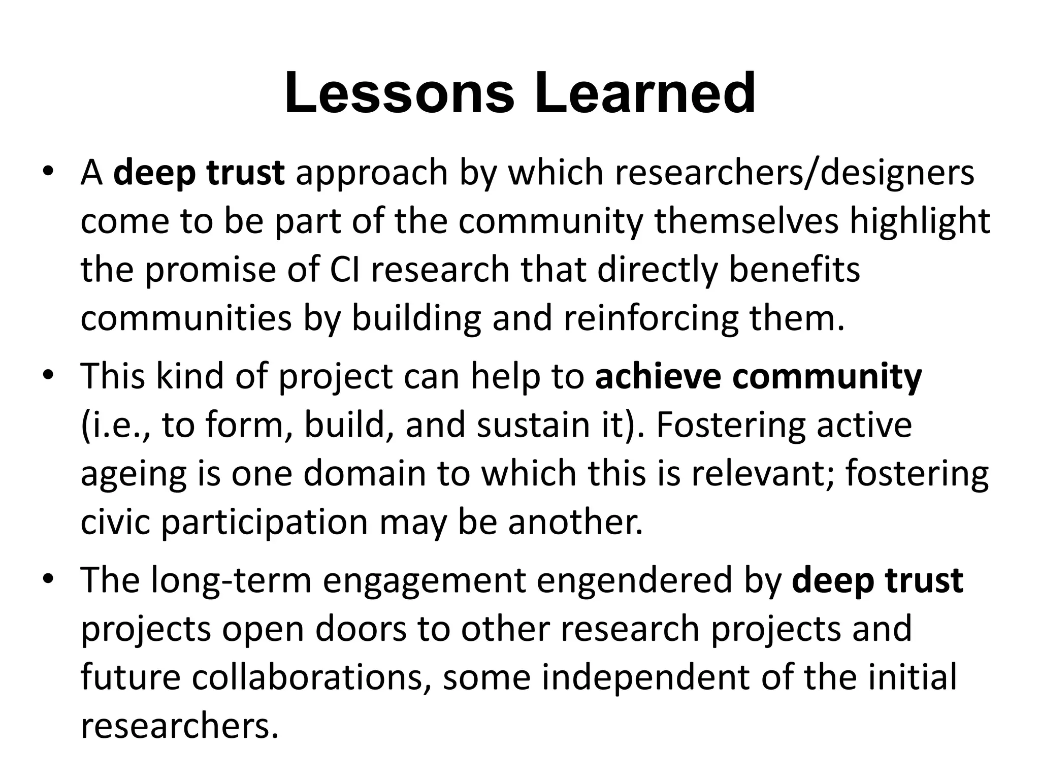 Lessons Learned 
• A deep trust approach by which researchers/designers 
come to be part of the community themselves highlight 
the promise of CI research that directly benefits 
communities by building and reinforcing them. 
• This kind of project can help to achieve community 
(i.e., to form, build, and sustain it). Fostering active 
ageing is one domain to which this is relevant; fostering 
civic participation may be another. 
• The long-term engagement engendered by deep trust 
projects open doors to other research projects and 
future collaborations, some independent of the initial 
researchers. 
 