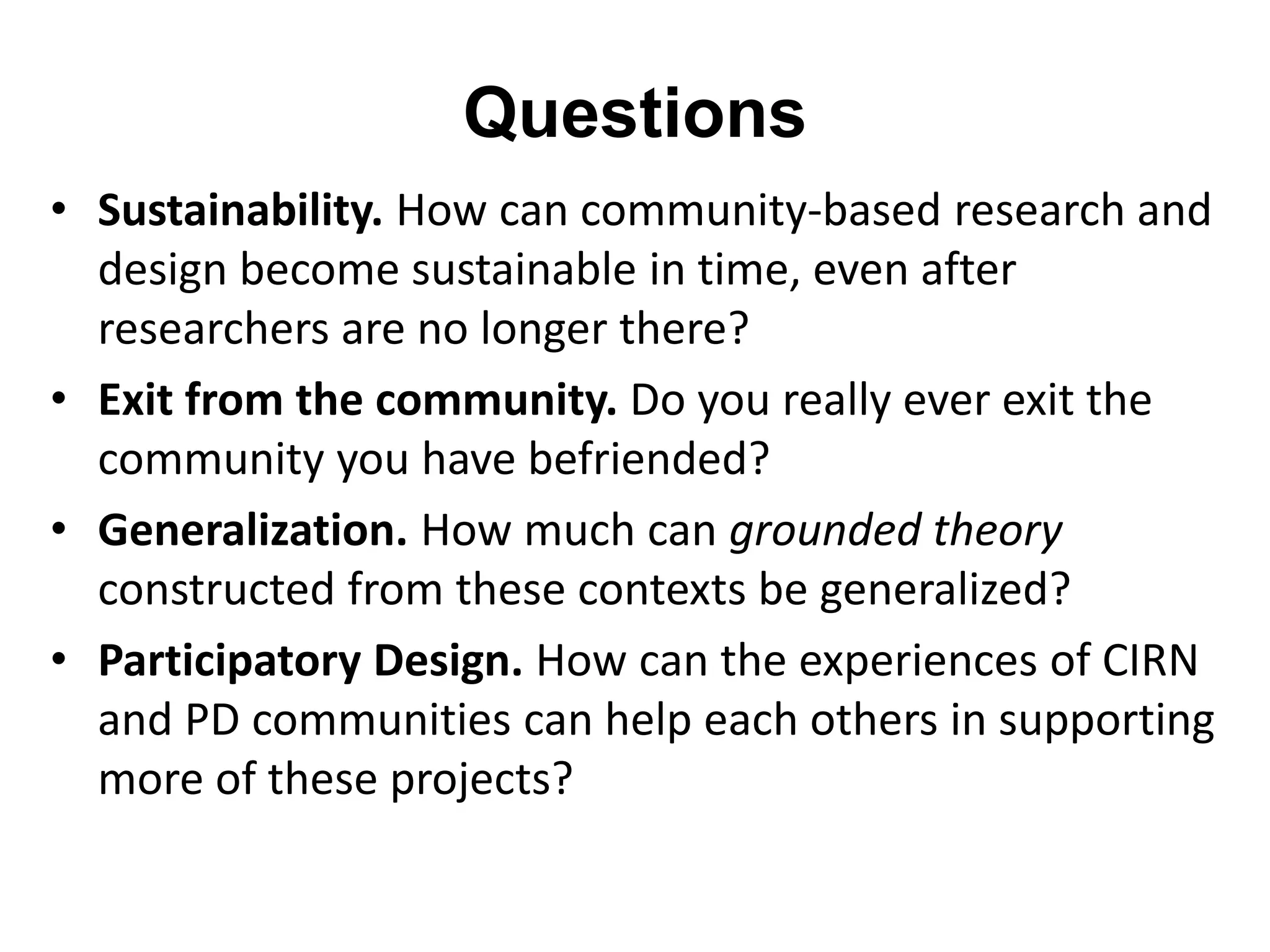 Questions 
• Sustainability. How can community-based research and 
design become sustainable in time, even after 
researchers are no longer there? 
• Exit from the community. Do you really ever exit the 
community you have befriended? 
• Generalization. How much can grounded theory 
constructed from these contexts be generalized? 
• Participatory Design. How can the experiences of CIRN 
and PD communities can help each others in supporting 
more of these projects? 
 