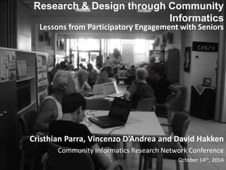 Research & Design through Community 
Informatics 
Lessons from Participatory Engagement with Seniors 
Cristhian Parra, Vincenzo D’Andrea and David Hakken 
Community Informatics Research Network Conference 
October 14th, 2014 
 