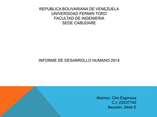 REPUBLICA BOLIVARIANA DE VENEZUELA
UNIVERSIDAD FERMIN TORO
FACULTAD DE INGENIERIA
SEDE CABUDARE
INFORME DE DESARROLLO HUMANO 2014
Alumno: Ciro Espinoza
C.I: 23537745
Sección: SAIA E
 