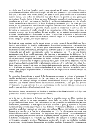 necesitaba para destruirlos. Agradecí mucho a mis compañeros del partido comunista, dirigentes,
que tuvieran confianza en mi solidez ideológica. Gracias a su gesto conocí oportunamente muchas
tesis que se lanzaban sobre nuestro trabajo, por parte de otras gentes interesadas en administrar
nuestro fracaso. Los hechos no trabajaron para ellos. Somos la guerrilla de más prolongada
existencia en América Latina; la única que surge de la acción autodefensiva del campesinado y se
transforma en actividad concientemente dirigida al cambio revolucionario que necesita el país.
Nunca introducimos un foco armado en lugar de alguno por considerar que a las masas para que
luchen, no hay que colocarlas ante los hechos cumplidos sino conducirlas a la acción por su propia
experiencia. Nos convertimos en guerrilla actuante cuando la autodefensa es colocada ante tal
disyuntiva y regresamos al estado original si las circunstancias políticas llevan a las masas a
negarnos su apoyo para seguir adelante. En este sentido y en los aspectos organizativos nunca
actuamos contra la voluntad e intereses de las masas. Si requerimos su apoyo se lo retribuimos en
orientación, organización, defensa de sus intereses y elevado respeto. Es la razón de que seamos al
mismo tiempo que guerrilla, movimiento de masas.
Partiendo de estas premisas, nos ha tocado actuar en varias etapas de la actividad guerrillera.
Cuando las condiciones del país han estado en contra de nuestra actuación militar, convertimos ésta
en actuación política directa. Y no han sido pocas estas ocasiones. Comprendiendo lo anterior, no
nos fue muy difícil determinar que, en ninguno de los tramos que se nos había abierto y que se nos
replanteaba con el asalto gubernamental contra los campesinos en 1964, no era honesto
autoconvencernos de un posible desenlace a la vista, con el derrocamiento del Gobierno. En el
momento en que la clase dirigente es capaz de establecer un juego prolongado, arrastrando en apoyo
de sus posiciones a una parte considerable del pueblo y cuando, desde la izquierda vociferante, se
organizaba el confusionismo de amplios sectores de masas, como ayuda tal vez innecesaria para esa
clase dirigente, el problema del poder se plantea como una perspectiva real sí pero no a plazo fijo.
Entre otras cosas porque el marxismo nos ha enseñado a comprender que una revolución triunfante
no es la obra de un puñado de audaces sino la obra de un pueblo dispuesto, como lo ha estado
siempre, por ejemplo, el pueblo cubano, a defender con su sangre aquélla sublime consigna de
"Patria o Muerte".
En estos años, la cuestión de la unidad de las fuerzas que, se oponen al régimen y luchan por el
cambio revolucionario, comenzando por la clase obrera, ha venido mejorando a favor de los
trabajadores. Sin embargo, no llega a conformar aún el volumen de fuerza capaz de plantear una
alternativa que permita formular teorías revolucionarias inmediatistas. Claro que todo proceso
revolucionario produce sorpresas. Y en las condiciones de nuestro país son más que posibles por la
agudeza y características del enfrentamiento de clases.
Precisamente una de las cosas que me llamaron la atención del Partido Comunista, en la época en
que lo conocí o conocí a sus dirigentes que nos visitaban,
es la de que su vinculación a la lucha guerrillera la entendían como un deber patriótico de
orientación y defensa de las masas campesinas en una lucha muy ardua, desigual, riesgosa sin
perspectiva inmediata de triunfo. Esto contrasta con muchos que se vinculaban ilusionados por tesis
inmediatistas, sembrando a la vez esperanzas de esta índole en la gente, y aspirando a colocarse
rápidamente en posiciones de privilegio en caso de triunfo revolucionario. Llegaban al movimiento
guerrillero a pelechar esperando un gaje mejor más adelante. Muchos oportunistas de este pelaje
llegaron a la guerrilla, ya al final de la primera etapa en 1953. Por ello no es raro encontrar una
innumerable cantidad de "comandantes", de "importantes jefes guerrilleros", de último momento,
que se entregaban para conquistar un titular de primera plana en los grandes diarios y "un lugar en
la historia". Yo encontré en los comunistas algo diferente a esto. Se fueron al monte en función de
servicio, como verdaderos apóstoles. Mientras que nuestros jefes liberales que nos habían enseñado
a ser sectarios y antigodos nos abandonaban, nos dejaban huérfanos de orientación, comenzaban a
 