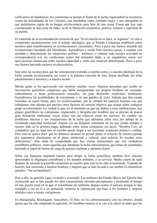 calificarnos de bandoleros, los comunistas se ponían al frente de la lucha, organizaban la resistencia
contra las brutalidades de los violentos, nos enseñaban cómo combatir mejor y nos entregaban lo
que pudiéramos captar de su bagaje revolucionario para bien de una causa. Causa que hoy sigo
considerando la más justa de todas: la de la liberación económica, política, cultural y espiritual de
un pueblo.
El contenido de la recomendación leninista de que "la revolución no se hace, se organiza", lo vine a
comprender paulatinamente con el trabajo ideológico que el Partido Comunista estableció sobre
nosotros para transformarnos en revolucionarios conscientes. Poco a poco nos fuimos alejando del
aventurerismo heredado del liberalismo. Aprendimos a medir bien nuestros pasos, a estudiar con
seriedad y detenimiento las situaciones político - militares, a ordenar toda nuestra actividad en
correspondencia con las condiciones reales del momento dado, a no engañarnos nunca con
apreciaciones fantasiosas sobre nuestra capacidad y sobre una situación determinada. Poco a poco
nos fuimos haciendo mejores revolucionarios.
Son estas las razones para que las concepciones extrañas a nuestra teoría y a nuestra ideología de la
lucha armada revolucionaria, así como a la práctica concreta de ésta, hayan desfilado sin éxito
paralelamente a nosotros y a nuestra acción.
Mucha gente se ha equivocado con nosotros muchas veces. Algunos pensaban que siendo un
movimiento guerrillero campesino que había autogenerado sus propios hombres de comando,
culturalmente y hasta políticamente atrasados, sin gran desarrollo intelectual, tendríamos
limitadísimas las posibilidades de crecimiento y en una palabra de éxito. Admito que han estado
limitadas en cierta forma, pero no exclusivamente, por la calidad del material humano con qué
trabajamos sino además por muchos otros factores de carácter objetivo que actúan sobre cualquier
grupo revolucionario. La verdad es que, en el momento en que me dedico a estas meditaciones, hay
grupos guerrilleros no comunistas, organizados y dirigidos por hombres que se precian de poseer
gran formación intelectual, cuyos éxitos son tan relativos como los nuestros. En cambio sus
problemas internos y sus concepciones de la lucha que adelantan están muy por debajo de la
reclamada capacidad intelectual. Alguna vez un dirigente comunista de los que estaba siempre a
nuestro lado en la primera etapa, hablando sobre temas semejantes me decía: "Hombre Ciro, un
compañero qué no sepa leer ni escribir puede llegar a ser excelente conductor político o militar.
Pero esto no quiere decir que no debamos destacar en primer plano el esfuerzo de nuestro partido
por superarnos diariamente en el plano intelectual y cultural, para salirnos de muchas otras
deficiencias". Más tarde he comprobado que hay ciertos intelectuales que son verdaderos
analfabetos políticos, como aquellos que adelantan la lucha anticomunista, que tratan de sustentarla,
haciendo el papel de burros de carga de quienes explotan y oprimen el país.
Sobre esa Supuesta ineptitud nuestra para dirigir la lucha guerrillera, también hizo cálculos
apresurados la oligarquía colombiana y los mandos militares, a su servicio. Medio cuarto de siglo
después de iniciada la guerrilla campesina en nuestro país ésta no ha sido exterminada. Tratando de
hacerlo, han asesinado a muchos hombres y mujeres que se han llevado a sus tumbas el calumnioso
epitafio: -"fue un bandolero".
Pese a ello, la guerrilla sigue viviendo y creciendo. Los militares del Estado Mayor del Ejército han
reconocido que se han pasado los años consumiendo elevados presupuestos y perdiendo el tiempo
en una guerra cruel en la que el colombiano de uniforme dispara contra el paisano porque lo han
enseñado a ver en él a un antisocial, mientras la explotación que hace a los hombres y mujeres
rebeldes crece a ritmos vertiginosos.
En Marquetalia, Riochiquito, Guayabero, El Pato, en los enfrentamientos con los obreros, donde
quiera que ha sido empleada la represión, los hombres mueren ó se van a la cárcel en tanto que los
 