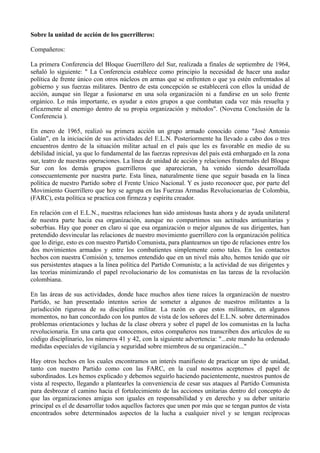 Sobre la unidad de acción de los guerrilleros:
Compañeros:
La primera Conferencia del Bloque Guerrillero del Sur, realizada a finales de septiembre de 1964,
señaló lo siguiente: " La Conferencia establece como principio la necesidad de hacer una audaz
política de frente único con otros núcleos en armas que se enfrenten o que ya estén enfrentados al
gobierno y sus fuerzas militares. Dentro de esta concepción se establecerá con ellos la unidad de
acción, aunque sin llegar a fusionarse en una sola organización ni a fundirse en un solo frente
orgánico. Lo más importante, es ayudar a estos grupos a que combatan cada vez más resuelta y
eficazmente al enemigo dentro de su propia organización y métodos". (Novena Conclusión de la
Conferencia ).
En enero de 1965, realizó su primera acción un grupo armado conocido como "José Antonio
Galán", en la iniciación de sus actividades del E.L.N. Posteriormente ha llevado a cabo dos o tres
encuentros dentro de la situación militar actual en el país que les es favorable en medio de su
debilidad inicial, ya que lo fundamental de las fuerzas represivas del país está embargado en la zona
sur, teatro de nuestras operaciones. La línea de unidad de acción y relaciones fraternales del Bloque
Sur con los demás grupos guerrilleros que aparecieran, ha venido siendo desarrollada
consecuentemente por nuestra parte. Esta línea, naturalmente tiene que seguir basada en la línea
política de nuestro Partido sobre el Frente Unico Nacional. Y es justo reconocer que, por parte del
Movimiento Guerrillero que hoy se agrupa en las Fuerzas Armadas Revolucionarias de Colombia,
(FARC), esta política se practica con firmeza y espíritu creador.
En relación con el E.L.N., nuestras relaciones han sido amistosas hasta ahora y de ayuda unilateral
de nuestra parte hacia esa organización, aunque no compartimos sus actitudes antiunitarias y
soberbias. Hay que poner en claro sí que esa organización o mejor algunos de sus dirigentes, han
pretendido desvincular las relaciones de nuestro movimiento guerrillero con la organización política
que lo dirige, esto es con nuestro Partido Comunista, para plantearnos un tipo de relaciones entre los
dos movimientos armados y entre los combatientes simplemente como tales. En los contactos
hechos con nuestra Comisión y, tenemos entendido que en un nivel más alto, hemos tenido que oír
sus persistentes ataques a la línea política del Partido Comunista; a la actividad de sus dirigentes y
las teorías minimizando el papel revolucionario de los comunistas en las tareas de la revolución
colombiana.
En las áreas de sus actividades, donde hace muchos años tiene raíces la organización de nuestro
Partido, se han presentado intentos serios de someter a algunos de nuestros militantes a la
jurisdicción rigurosa de su disciplina militar. La razón es que estos militantes, en algunos
momentos, no han concordado con los puntos de vista de los señores del E.L.N. sobre determinados
problemas orientaciones y luchas de la clase obrera y sobre el papel de los comunistas en la lucha
revolucionaria. En una carta que conocemos, estos compañeros nos transcriben dos artículos de su
código disciplinario, los números 41 y 42, con la siguiente advertencia: "...este mando ha ordenado
medidas especiales de vigilancia y seguridad sobre miembros de su organización..."
Hay otros hechos en los cuales encontramos un interés manifiesto de practicar un tipo de unidad,
tanto con nuestro Partido como con las FARC, en la cual nosotros aceptemos el papel de
subordinados. Les hemos explicado y debemos seguirlo haciendo pacientemente, nuestros puntos de
vista al respecto, llegando a plantearles la conveniencia de cesar sus ataques al Partido Comunista
para desbrozar el camino hacia el fortalecimiento de las acciones unitarias dentro del concepto de
que las organizaciones amigas son iguales en responsabilidad y en derecho y su deber unitario
principal es el de desarrollar todos aquellos factores que unen por más que se tengan puntos de vista
encontrados sobre determinados aspectos de la lucha a cualquier nivel y se tengan recíprocas
 
