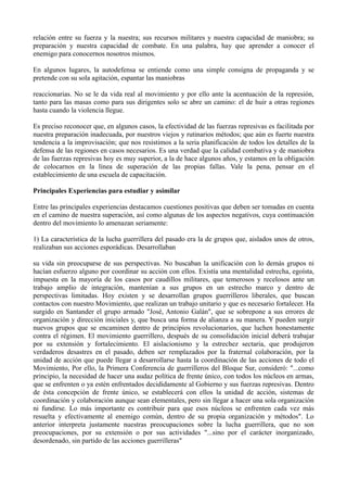 relación entre su fuerza y la nuestra; sus recursos militares y nuestra capacidad de maniobra; su
preparación y nuestra capacidad de combate. En una palabra, hay que aprender a conocer el
enemigo para conocernos nosotros mismos.
En algunos lugares, la autodefensa se entiende como una simple consigna de propaganda y se
pretende con su sola agitación, espantar las maniobras
reaccionarias. No se le da vida real al movimiento y por ello ante la acentuación de la represión,
tanto para las masas como para sus dirigentes solo se abre un camino: el de huir a otras regiones
hasta cuando la violencia llegue.
Es preciso reconocer que, en algunos casos, la efectividad de las fuerzas represivas es facilitada por
nuestra preparación inadecuada, por nuestros viejos y rutinarios métodos; que aún es fuerte nuestra
tendencia a la improvisación; que nos resistimos a la seria planificación de todos los detalles de la
defensa de las regiones en casos necesarios. Es una verdad que la calidad combativa y de maniobra
de las fuerzas represivas hoy es muy superior, a la de hace algunos años, y estamos en la obligación
de colocarnos en la línea de superación de las propias fallas. Vale la pena, pensar en el
establecimiento de una escuela de capacitación.
Principales Experiencias para estudiar y asimilar
Entre las principales experiencias destacamos cuestiones positivas que deben ser tomadas en cuenta
en el camino de nuestra superación, así como algunas de los aspectos negativos, cuya continuación
dentro del movimiento lo amenazan seriamente:
1) La característica de la lucha guerrillera del pasado era la de grupos que, aislados unos de otros,
realizaban sus acciones esporádicas. Desarrollaban
su vida sin preocuparse de sus perspectivas. No buscaban la unificación con lo demás grupos ni
hacían esfuerzo alguno por coordinar su acción con ellos. Existía una mentalidad estrecha, egoísta,
impuesta en la mayoría de los casos por caudillos militares, que temerosos y recelosos ante un
trabajo amplio de integración, mantenían a sus grupos en un estrecho marco y dentro de
perspectivas limitadas. Hoy existen y se desarrollan grupos guerrilleros liberales, que buscan
contactos con nuestro Movimiento, que realizan un trabajo unitario y que es necesario fortalecer. Ha
surgido en Santander el grupo armado "José, Antonio Galán", que se sobrepone a sus errores de
organización y dirección iniciales y, que busca una forma de alianza a su manera. Y pueden surgir
nuevos grupos que se encaminen dentro de principios revolucionarios, que luchen honestamente
contra el régimen. El movimiento guerrillero, después de su consolidación inicial deberá trabajar
por su extensión y fortalecimiento. El aislacionismo y la estrechez sectaria, que produjeron
verdaderos desastres en el pasado, deben ser remplazados por la fraternal colaboración, por la
unidad de acción que puede llegar a desarrollarse hasta la coordinación de las acciones de todo el
Movimiento, Por ello, la Primera Conferencia de guerrilleros del Bloque Sur, consideró: "...como
principio, la necesidad de hacer una audaz política de frente único, con todos los núcleos en armas,
que se enfrenten o ya estén enfrentados decididamente al Gobierno y sus fuerzas represivas. Dentro
de ésta concepción de frente único, se establecerá con ellos la unidad de acción, sistemas de
coordinación y colaboración aunque sean elementales, pero sin llegar a hacer una sola organización
ni fundirse. Lo más importante es contribuir para que esos núcleos se enfrenten cada vez más
resuelta y efectivamente al enemigo común, dentro de su propia organización y métodos". Lo
anterior interpreta justamente nuestras preocupaciones sobre la lucha guerrillera, que no son
preocupaciones, por su extensión o por sus actividades "...sino por el carácter inorganizado,
desordenado, sin partido de las acciones guerrilleras"
 