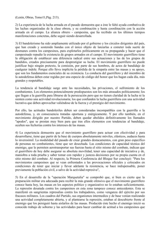 (Lenín, Obras, Tomo11,Pág. 213).
2) La experiencia de la lucha armada en el pasado demuestra que a éste le faltó ayuda combativa de
las luchas organizadas de la clase obrera, y su combinación y hasta coordinación con la acción
armada en el campo. La alianza obrero - campesina, que ha recibido en los últimos tiempos
manifestaciones concretas, debe seguir siendo desarrollada.
3) El bandolerismo ha sido ampliamente utilizado por el gobierno y los círculos dirigentes del país,
que han creado y sostenido bandas con el único objeto de lanzarlas a cometer toda suerte de
desmanes contra los campesinos, para explotarlos políticamente en su propaganda y hacer que el
campesinado repudie la existencia de grupos armados en el campo. El movimiento guerrillero tiene
la obligación de establecer una diferencia radical entre sus actuaciones y las de los grupos de
bandidos, creados precisamente para desprestigiar su lucha. El movimiento guerrillero no puede
justificar bajo ningún pretexto, la comisión, por parte de sus hombres, de actos de bandidaje de
cualquier índole. Porque ello lleva implícita la pérdida de la simpatía entre las masas y su apoyo,
que son los fundamentos esenciales de su existencia. La conducta del guerrillero y del miembro de
la autodefensa deben estar regidas por una especie de código del honor que los hagan cada día, más
grandes y respetables.
La tendencia al bandidaje surge ante las necesidades, las privaciones, el sufrimiento de los
combatientes. Los elementos potencialmente predispuestos son los más atrasados políticamente; los
que llegan a la guerrilla para librarse de la persecución pero que no tienen claridad de la lucha ni la
sienten como una actividad revolucionaria; los que confunden la lucha guerrillera con una actividad
lucrativa que deben aprovechar valiéndose de la fuerza y el prestigio del movimiento.
Por ello, las actitudes bandoleriles deben ser consideradas incompatibles con la guerrilla o la
autodefensa, y, en consecuencia tratadas oportuna y enérgicamente. Y por ello también, en el
movimiento dirigido por nuestro Partido, deben quedar abolidos definitivamente los llamados
"apodos", que se prestan muy bien para que tras ellos elementos con tendencias al bandidaje,
oculten sus fechorías contra los intereses de las masas.
4) La experiencia demuestra que el movimiento guerrillero para actuar con efectividad y para
desarrollarse, tiene que partir de la base de cuerpos absolutamente móviles, elásticos, audaces hasta
lo inverosímil. La modalidad del pasado de crear grandes destacamentos, con gran peso específico
de personas no combatientes, tiene que ser desechada. Las condiciones de capacidad técnica del
enemigo, que le permiten aerotransportar sus fuerzas hasta el sitio mismo del combate, indican que
el guerrillero de hoy debe asegurar su absoluta movilidad, tener una capacidad de iniciativa y de,
maniobra a toda prueba y saber tomar con rapidez y justeza decisiones por su propia cuenta en el
sitio mismo del combate. Al respecto, la Primera Conferencia del Bloque Sur concluyó: "Para los
movimientos campesinos que se vean enfrentados a las provocaciones oficiales y colocados en
condiciones de tener que iniciar y llevar adelante la resistencia, se hace indispensable, poner
previamente la población civil, a salvo de la actividad represiva",
5) En el desarrollo de la "operación Marquetalia" se comprobó que, si bien es cierto que la
preparación militar era adecuada para recibir la más grande ofensiva que el movimiento guerrillero
conoce hasta hoy, las masas en los aspectos político y organizativo no lo estaban suficientemente.
La represión desatada contra los campesinos en esta zona tampoco conoce antecedentes. Esta se
manifestó en sangrientas represalias contra los trabajadores, como venganza del ejército por sus
fracasos militares. Los cuadros del Partido, sus organismos intermedios y de base venían realizando
una actividad completamente abierta, y al plantearse la represión, estaban al descubierto frente al
enemigo que los persiguió hasta aislarlos de las masas. Producido éste hecho el enemigo inició su
conocido trabajo de soborno y las actividades para hacer cambiar de actitud a los campesinos que
 