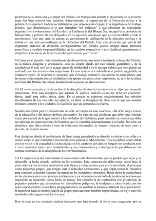 problema de su dirección y el papel del Partido. En Marquetalia durante el desarrollo de la presente
etapa fue bien resuelta esta cuestión. Anteriormente, la separación de la Dirección militar y la
política, hizo aparecer tendencias militaristas, que desconocían el papel y la importancia del trabajo
político, que discriminaba a lo que llamaban "los políticos" y que obstruían las actividades
organizativas y orientadoras del Partido. La Conferencia del Bloque Sur, recogió la experiencia de
Márquetalia, a petición de sus delegados, en la siguiente conclusión que es recomendable a todo el
movimiento: "por una serie de causas, es conveniente la unificación de la dirección política y la
militar en una sola personificada en la Dirección del Partido. Una sola dirección que será la del
organismo máximo de dirección correspondiente del Partido, puede delegar tareas militares
específicas y conferir responsabilidades en los cuadros respectivos y esto facilitará grandemente y
simplificará las tareas de la dirección del movimiento guerrillero".
9) Como en el pasado, trata actualmente de desarrollarse una nociva tendencia a hacer del Partido,
no la fuerza dirigente y orientadora, sino un simple aliado del movimiento guerrillero y de la
autodefensa al cual solo se le exigen tareas de solidaridad y se le entrega trabajo que bien puede ser
realizado por los movimientos respectivos. Es una tendencia a subordinar al partido negándole su
verdadero papel. Al respecto es necesario que el trabajo educativo esclarezca en todas partes, que
las tareas relacionadas con la solidaridad son apenas una parte, muy importante, sí, pero no la única
actividad del Partido. Su misión fundamental no puede ser desconocida.
10) El mantenimiento y la elevación de la disciplina dentro del movimiento es algo que no puede
descuidarse. Pero esta disciplina que además de política también es militar debe ser conciente,
férrea, igual para todos, única, justa. En el pasado se copiaron mecánicamente los métodos
disciplinarios de los cuarteles del ejército, es decir la disciplina de clase con la que los mandos
militares someten a los soldados, lo cual hace que sea impuesta a la fuerza.
Nuestra disciplina para el movimiento no debe ser impuesta sino enseñada, ella debe surgir a base
de la educación y del trabajo político persuasivo. Se trata de una disciplina que debe estar muchas
veces por encima de la que somete a los soldados del Gobierno, pero teniendo en cuenta que debe
ser aplicada en organizaciones de hombres que se vinculan voluntariamente a la lucha. No debe ser
despótica, sino desarrollada a base de relaciones fraternales, de buenas maneras, de trato justo y
decente, de respeto mutuo.
Una disciplina donde el combatiente de base, tenga garantizado su derecho a criticar a sus jefes y a
opinar sobre lo que considere conveniente para superar el Movimiento. Una disciplina desarrollada
con los vicios y la ceguedad de la practicada en los cuarteles del ejército burgués no conducirá sino
a crear contradicciones entre combatientes y sus comandantes y a desfigurar lo que deben ser las
normas esenciales de la disciplina de los revolucionarios.
11) La experiencia del movimiento revolucionario está demostrando que es posible que surja y se
desarrolle la lucha armada también en las ciudades. Esta organización debe tomar como base la
clase obrera y los sectores combativos más firmes y consecuentes para ser desarrollada, al principio
como pequeños grupos, que tengan vida y actividad permanentes y que sepan tomar la iniciativa
para conducir a grandes sectores de masas en los momentos oportunos. Hasta ahora la autodefensa
en las ciudades está en un proceso embrionario y es necesario preservarla de tendencias nocivas que
impedirán su desarrollo como lucha de masas. Por ejemplo la de confundirla con el estallido de
pequeños petardos que demuestran un infantilismo peligroso; la tendencia a identificarla con los
actos espectaculares cuyos fines propagandísticos no ocultan la ausencia absoluta de organización;
la tendencia hacia la improvisación de grupos para acciones también improvisadas, en cuyo caso los
resultados más seguros son los fracasos.
Hoy existen en las ciudades núcleos humanos que han tomado la tierra para asegurarse por su
 