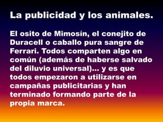 La publicidad y los animales.
El osito de Mimosín, el conejito de
Duracell o caballo pura sangre de
Ferrari. Todos comparten algo en
común (además de haberse salvado
del diluvio universal)… y es que
todos empezaron a utilizarse en
campañas publicitarias y han
terminado formando parte de la
propia marca.
 