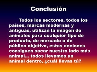 Conclusión
Todos los sectores, todos los
países, marcas modernas y
antiguas, utilizan la imagen de
animales para cualquier tipo de
producto, de mercado o de
público objetivo, estas acciones
consiguen sacar nuestro lado más
animal… todos llevamos un
animal dentro, ¿cuál llevas tú?
 
