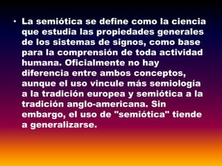 • La semiótica se define como la ciencia
que estudia las propiedades generales
de los sistemas de signos, como base
para la comprensión de toda actividad
humana. Oficialmente no hay
diferencia entre ambos conceptos,
aunque el uso vincule más semiología
a la tradición europea y semiótica a la
tradición anglo-americana. Sin
embargo, el uso de "semiótica" tiende
a generalizarse.
 
