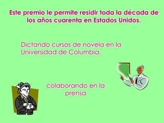 Este premio le permite residir toda la década de los años cuarenta en Estados Unidos.Dictando cursos de novela en la Universidad de Columbia.colaborando en laprensa