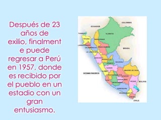 Después de 23 años de exilio, finalmente puede regresar a Perú en 1957, donde es recibido por el pueblo en un estadio con un gran entusiasmo.