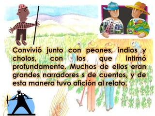 Convivió junto con peones, indios y cholos, con los que intimó profundamente. Muchos de ellos eran grandes narradores s de cuentos, y de esta manera tuvo afición al relato.