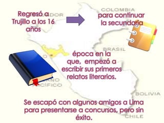 Regresó a Trujillo a los 16 años para continuar la secundariaépoca en la que,  empezó a escribir sus primeros relatos literarios. Se escapó con algunos amigos a Lima para presentarse a concursos, pero sin éxito.