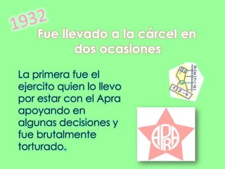 1932 Fue llevado a la cárcel en dos ocasiones La primera fue el ejercito quien lo llevo por estar con el Apra  apoyando en algunas decisiones y fue brutalmente torturado. 